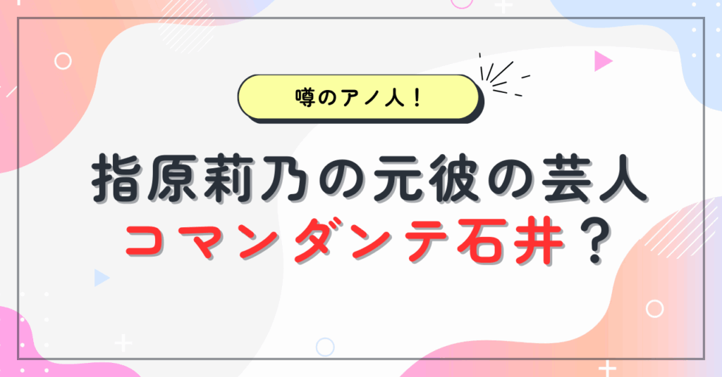 【画像】指原莉乃の元彼の芸人はコマンダンテ石井と言われる理由5選！