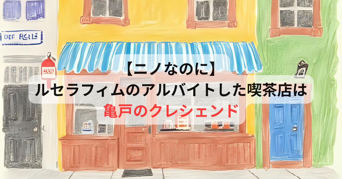 ニノなのに】ルセラフィムのバイト先の喫茶店はどこ？亀戸・クレシェンドのお店情報や席数を解説