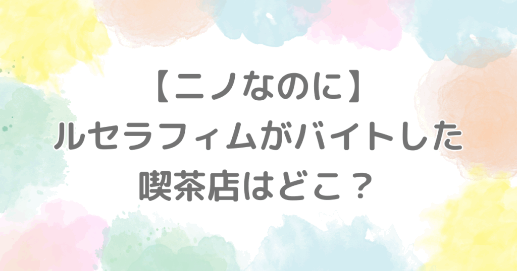 【ニノなのに】ルセラフィムのバイト先の喫茶店はどこ？
